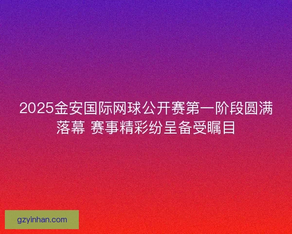 2025金安国际网球公开赛第一阶段圆满落幕 赛事精彩纷呈备受瞩目