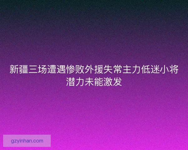 新疆三场遭遇惨败外援失常主力低迷小将潜力未能激发