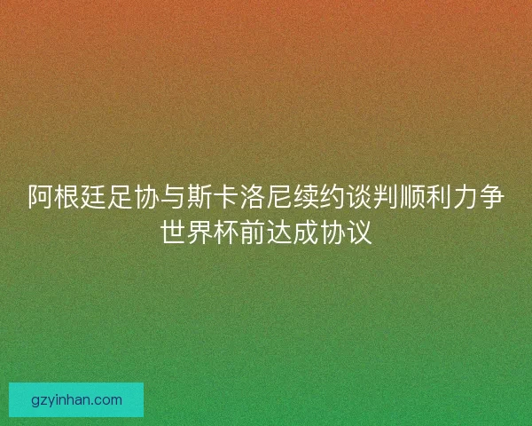 阿根廷足协与斯卡洛尼续约谈判顺利力争世界杯前达成协议