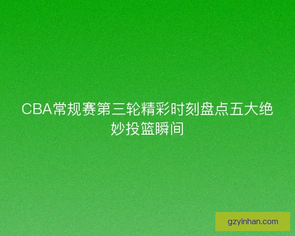CBA常规赛第三轮精彩时刻盘点五大绝妙投篮瞬间