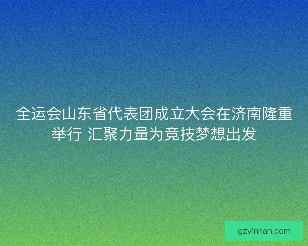 全运会山东省代表团成立大会在济南隆重举行 汇聚力量为竞技梦想出发