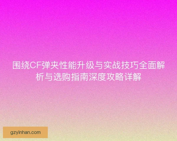 围绕CF弹夹性能升级与实战技巧全面解析与选购指南深度攻略详解