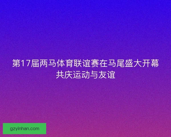 第17届两马体育联谊赛在马尾盛大开幕共庆运动与友谊
