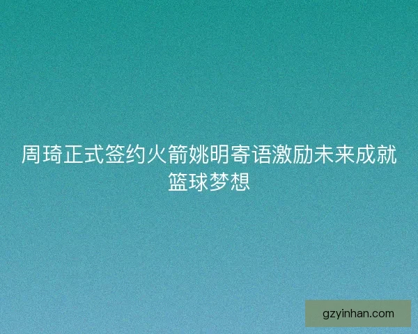 周琦正式签约火箭姚明寄语激励未来成就篮球梦想