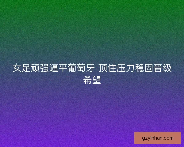 女足顽强逼平葡萄牙 顶住压力稳固晋级希望